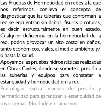Las Pruebas de Hermeticidad en redes a la que nos referimos, conlleva el concepto de diagnosticar que las tuberías que conforman la red se encuentran sin daños, fisuras o roturas, es decir, estructuralmente en buen estado. Cualquier deficiencia en la hermeticidad de la red, podría provocar un alto costo en daños, tanto económicos, viales, al medio ambiente y/o hasta la salud. Apoyamos las pruebas hidroestáticas realizadas en Obras Civiles, donde se somete a presión a las tuberías y equipos para constatar la estanquidad y hermeticidad en la red. Puntofugas realiza pruebas de presión y hermeticidad para garantizar la estanquidad de sus sistemas. No dude en llamarnos