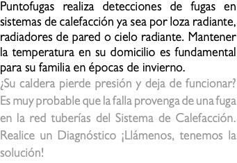 Puntofugas realiza detecciones de fugas en sistemas de calefacción ya sea por loza radiante, radiadores de pared o cielo radiante. Mantener la temperatura en su domicilio es fundamental para su familia en épocas de invierno. ¿Su caldera pierde presión y deja de funcionar? Es muy probable que la falla provenga de una fuga en la red tuberías del Sistema de Calefacción. Realice un Diagnóstico ¡Llámenos, tenemos la solución! 
