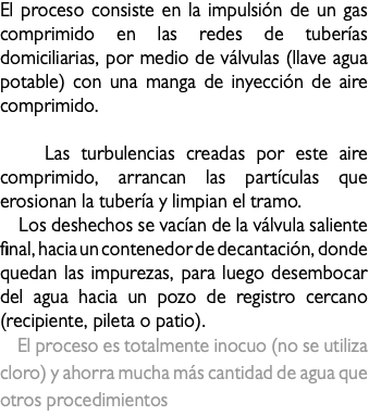 El proceso consiste en la impulsión de un gas comprimido en las redes de tuberías domiciliarias, por medio de válvulas (llave agua potable) con una manga de inyección de aire comprimido. Las turbulencias creadas por este aire comprimido, arrancan las partículas que erosionan la tubería y limpian el tramo. Los deshechos se vacían de la válvula saliente final, hacia un contenedor de decantación, donde quedan las impurezas, para luego desembocar del agua hacia un pozo de registro cercano (recipiente, pileta o patio). El proceso es totalmente inocuo (no se utiliza cloro) y ahorra mucha más cantidad de agua que otros procedimientos