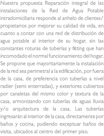 Nuestra propuesta Reparación integral de las instalaciones de la Red de Agua Potable intradomiciliaria responde al anhelo de clientes/propietarios por mejorar su calidad de vida, en cuanto a contar con una red de distribución de agua potable al interior de su hogar, sin las constantes roturas de tuberías y fitting que han incomodado el normal funcionamiento del hogar. Se propone que mayoritariamente la instalación de la red sea perimetral a la edificación, por fuera de la casa, de preferencia con tuberías a nivel radier (semi enterradas), y exteriores cubiertos por canaletas del mismo color y textura de la casa, armonizando con tuberías de aguas lluvia y/o arquitectura de la casa. Las tuberías ingresarán al interior de la casa, directamente por baños y cocina, pudiendo exceptuar baños de visita, ubicados al centro del primer piso.