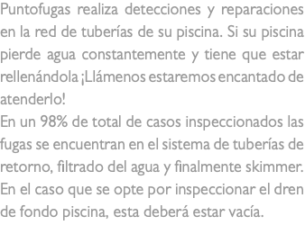 Puntofugas realiza detecciones y reparaciones en la red de tuberías de su piscina. Si su piscina pierde agua constantemente y tiene que estar rellenándola ¡Llámenos estaremos encantado de atenderlo! En un 98% de total de casos inspeccionados las fugas se encuentran en el sistema de tuberías de retorno, filtrado del agua y finalmente skimmer. En el caso que se opte por inspeccionar el dren de fondo piscina, esta deberá estar vacía.