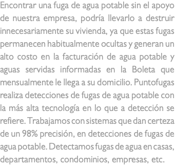 Encontrar una fuga de agua potable sin el apoyo de nuestra empresa, podría llevarlo a destruir innecesariamente su vivienda, ya que estas fugas permanecen habitualmente ocultas y generan un alto costo en la facturación de agua potable y aguas servidas informadas en la Boleta que mensualmente le llega a su domicilio. Puntofugas realiza detecciones de fugas de agua potable con la más alta tecnología en lo que a detección se refiere. Trabajamos con sistemas que dan certeza de un 98% precisión, en detecciones de fugas de agua potable. Detectamos fugas de agua en casas, departamentos, condominios, empresas, etc.