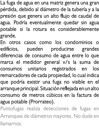 La fuga de agua en una matriz genera una gran pérdida, debido al diámetro de la tubería y a la presión que genera un alto flujo de caudal de agua. Podría eventualmente quedar sin agua potable si la rotura es considerablemente grande. En otros casos como los condominios o edificios, pueden producirse grandes diferencias de consumo de agua entre lo que marca el medidor general v/s la suma de consumos unitarios registrados en los remarcadores de cada propiedad, lo cual indica que podría existir una fuga no visible en el arranque principal. Situación reflejada en un alto consumo de metros cúbicos en la factura de agua potable (Prorrateo). Puntofugas realiza detecciones de fugas en Arranques de diámetros mayores. No dude en llamarnos.