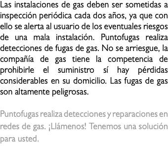Las instalaciones de gas deben ser sometidas a inspección periódica cada dos años, ya que con ello se alerta al usuario de los eventuales riesgos de una mala instalación. Puntofugas realiza detecciones de fugas de gas. No se arriesgue, la compañía de gas tiene la competencia de prohibirle el suministro sí hay pérdidas considerables en su domicilio. Las fugas de gas son altamente peligrosas. Puntofugas realiza detecciones y reparaciones en redes de gas. ¡Llámenos! Tenemos una solución para usted.