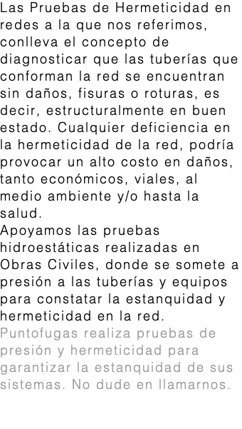 Las Pruebas de Hermeticidad en redes a la que nos referimos, conlleva el concepto de diagnosticar que las tuberías que conforman la red se encuentran sin daños, fisuras o roturas, es decir, estructuralmente en buen estado. Cualquier deficiencia en la hermeticidad de la red, podría provocar un alto costo en daños, tanto económicos, viales, al medio ambiente y/o hasta la salud. Apoyamos las pruebas hidroestáticas realizadas en Obras Civiles, donde se somete a presión a las tuberías y equipos para constatar la estanquidad y hermeticidad en la red. Puntofugas realiza pruebas de presión y hermeticidad para garantizar la estanquidad de sus sistemas. No dude en llamarnos. hermeticidad 