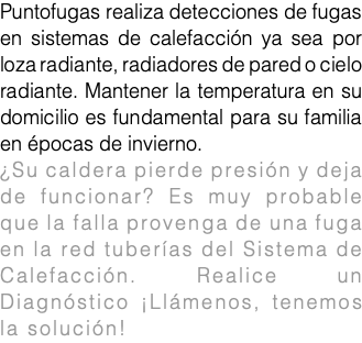 Puntofugas realiza detecciones de fugas en sistemas de calefacción ya sea por loza radiante, radiadores de pared o cielo radiante. Mantener la temperatura en su domicilio es fundamental para su familia en épocas de invierno. ¿Su caldera pierde presión y deja de funcionar? Es muy probable que la falla provenga de una fuga en la red tuberías del Sistema de Calefacción. Realice un Diagnóstico ¡Llámenos, tenemos la solución!fuga de