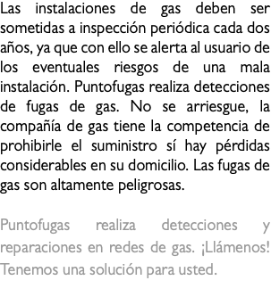 Las instalaciones de gas deben ser sometidas a inspección periódica cada dos años, ya que con ello se alerta al usuario de los eventuales riesgos de una mala instalación. Puntofugas realiza detecciones de fugas de gas. No se arriesgue, la compañía de gas tiene la competencia de prohibirle el suministro sí hay pérdidas considerables en su domicilio. Las fugas de gas son altamente peligrosas. Puntofugas realiza detecciones y reparaciones en redes de gas. ¡Llámenos! Tenemos una solución para usted. fuga de gas