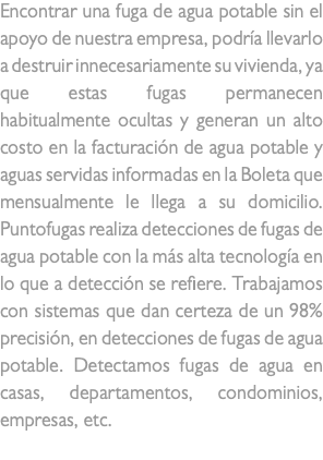 Encontrar una fuga de agua potable sin el apoyo de nuestra empresa, podría llevarlo a destruir innecesariamente su vivienda, ya que estas fugas permanecen habitualmente ocultas y generan un alto costo en la facturación de agua potable y aguas servidas informadas en la Boleta que mensualmente le llega a su domicilio. Puntofugas realiza detecciones de fugas de agua potable con la más alta tecnología en lo que a detección se refiere. Trabajamos con sistemas que dan certeza de un 98% precisión, en detecciones de fugas de agua potable. Detectamos fugas de agua en casas, departamentos, condominios, empresas, etc. fuga de agua 