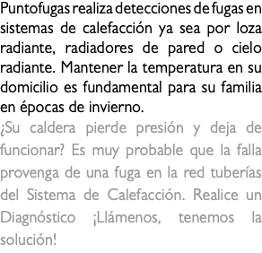 Puntofugas realiza detecciones de fugas en sistemas de calefacción ya sea por loza radiante, radiadores de pared o cielo radiante. Mantener la temperatura en su domicilio es fundamental para su familia en épocas de invierno. ¿Su caldera pierde presión y deja de funcionar? Es muy probable que la falla provenga de una fuga en la red tuberías del Sistema de Calefacción. Realice un Diagnóstico ¡Llámenos, tenemos la solución!fuga de calefaccion 