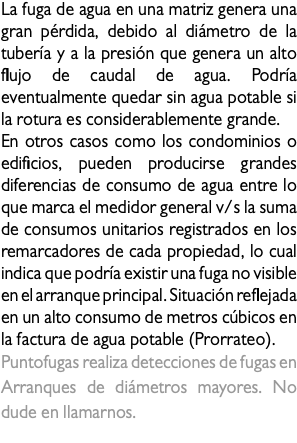 La fuga de agua en una matriz genera una gran pérdida, debido al diámetro de la tubería y a la presión que genera un alto flujo de caudal de agua. Podría eventualmente quedar sin agua potable si la rotura es considerablemente grande. En otros casos como los condominios o edificios, pueden producirse grandes diferencias de consumo de agua entre lo que marca el medidor general v/s la suma de consumos unitarios registrados en los remarcadores de cada propiedad, lo cual indica que podría existir una fuga no visible en el arranque principal. Situación reflejada en un alto consumo de metros cúbicos en la factura de agua potable (Prorrateo). Puntofugas realiza detecciones de fugas en Arranques de diámetros mayores. No dude en llamarnos. fuga en matriz 