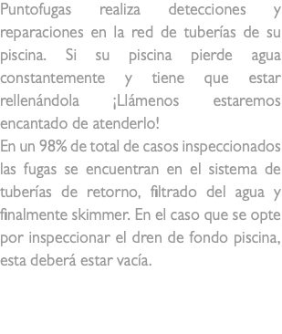 Puntofugas realiza detecciones y reparaciones en la red de tuberías de su piscina. Si su piscina pierde agua constantemente y tiene que estar rellenándola ¡Llámenos estaremos encantado de atenderlo! En un 98% de total de casos inspeccionados las fugas se encuentran en el sistema de tuberías de retorno, filtrado del agua y finalmente skimmer. En el caso que se opte por inspeccionar el dren de fondo piscina, esta deberá estar vacía. fuga en piscina 