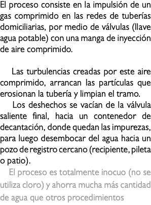 El proceso consiste en la impulsión de un gas comprimido en las redes de tuberías domiciliarias, por medio de válvulas (llave agua potable) con una manga de inyección de aire comprimido. Las turbulencias creadas por este aire comprimido, arrancan las partículas que erosionan la tubería y limpian el tramo. Los deshechos se vacían de la válvula saliente final, hacia un contenedor de decantación, donde quedan las impurezas, para luego desembocar del agua hacia un pozo de registro cercano (recipiente, pileta o patio). El proceso es totalmente inocuo (no se utiliza cloro) y ahorra mucha más cantidad de agua que otros procedimientos