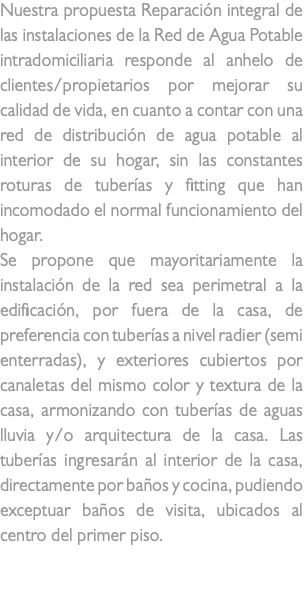 Nuestra propuesta Reparación integral de las instalaciones de la Red de Agua Potable intradomiciliaria responde al anhelo de clientes/propietarios por mejorar su calidad de vida, en cuanto a contar con una red de distribución de agua potable al interior de su hogar, sin las constantes roturas de tuberías y fitting que han incomodado el normal funcionamiento del hogar. Se propone que mayoritariamente la instalación de la red sea perimetral a la edificación, por fuera de la casa, de preferencia con tuberías a nivel radier (semi enterradas), y exteriores cubiertos por canaletas del mismo color y textura de la casa, armonizando con tuberías de aguas lluvia y/o arquitectura de la casa. Las tuberías ingresarán al interior de la casa, directamente por baños y cocina, pudiendo exceptuar baños de visita, ubicados al centro del primer piso. instalacion tuberia 
