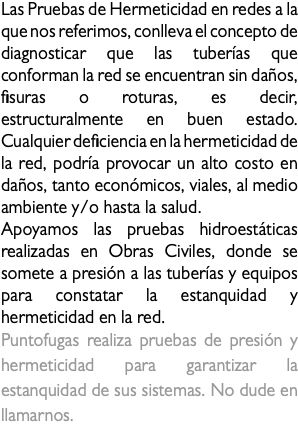 Las Pruebas de Hermeticidad en redes a la que nos referimos, conlleva el concepto de diagnosticar que las tuberías que conforman la red se encuentran sin daños, fisuras o roturas, es decir, estructuralmente en buen estado. Cualquier deficiencia en la hermeticidad de la red, podría provocar un alto costo en daños, tanto económicos, viales, al medio ambiente y/o hasta la salud. Apoyamos las pruebas hidroestáticas realizadas en Obras Civiles, donde se somete a presión a las tuberías y equipos para constatar la estanquidad y hermeticidad en la red. Puntofugas realiza pruebas de presión y hermeticidad para garantizar la estanquidad de sus sistemas. No dude en llamarnos. hermeticidad 